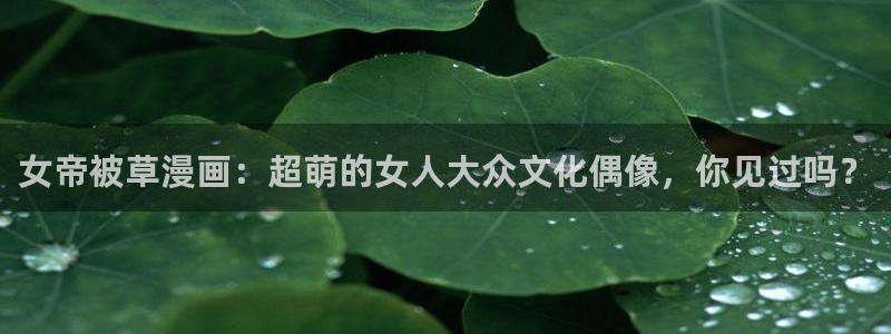 汗汗漫画羞羞漫画歪歪漫画：女帝被草漫画：超萌的女人大众文化偶像，你见过吗？